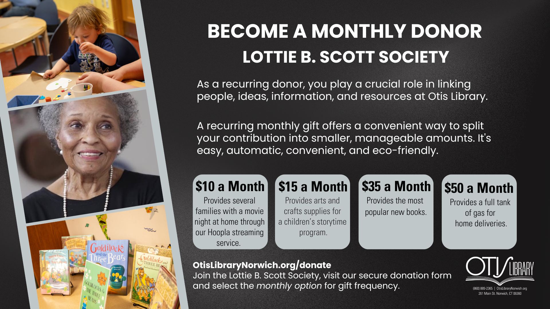 Become a monthly donor and join the Lottie B. Scott Society. As a recurring donor, you play a crucial role in linking people, ideas, information, and resources at Otis Library. A recurring monthly gift offers a convenient way to split your contribution into smaller, manageable amounts. It's easy, automatic, convenient, and eco-friendly. 

What does your donation do? 

$10 a month provides several families with a movie night at home through our Hoopla streaming service. 

$15 a month provides arts and crafts supplies for a children's storytime program. 

$35 a month provides the most popular new books.

$50 a month provides a full tank of gas for home deliveries. 